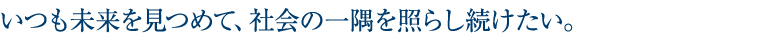いつも未来をみつめて、社会の一隅を照らし続けたい。