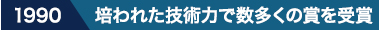1990 培われた技術力で数多くの賞を受賞