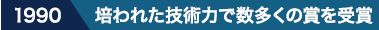 1990 培われた技術力で数多くの賞を受賞