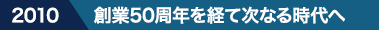 2010 創業50周年を経て次なる時代へ