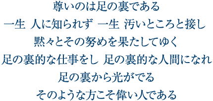 尊いのは足の裏である 一生 人に知られず 一生 汚いところと接し 黙々とその努めを果たしてゆく 足の裏的な仕事をし 足の裏的な人間になれ 足の裏から光がでる そのような方こそ偉い人である